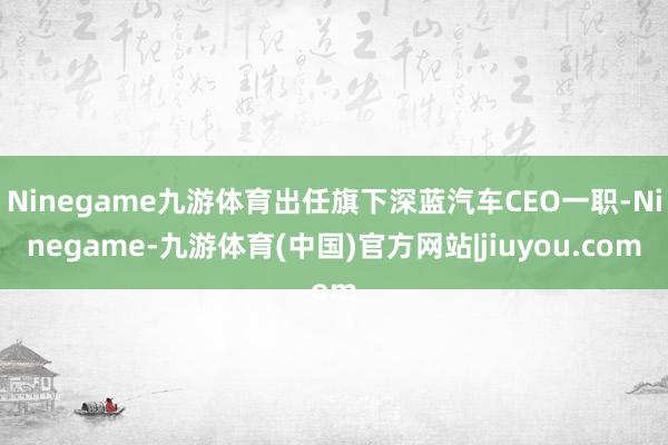 Ninegame九游体育出任旗下深蓝汽车CEO一职-Ninegame-九游体育(中国)官方网站|jiuyou.com