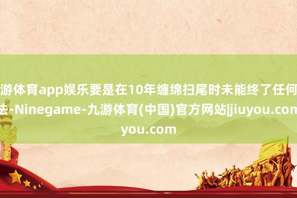 九游体育app娱乐要是在10年缠绵扫尾时未能终了任何办法-Ninegame-九游体育(中国)官方网站|jiuyou.com