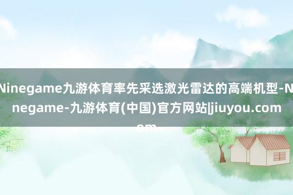 Ninegame九游体育率先采选激光雷达的高端机型-Ninegame-九游体育(中国)官方网站|jiuyou.com