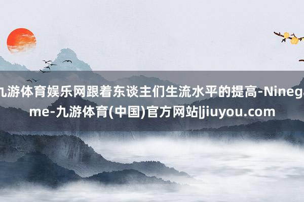 九游体育娱乐网跟着东谈主们生流水平的提高-Ninegame-九游体育(中国)官方网站|jiuyou.com