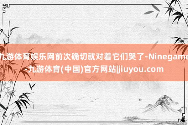 九游体育娱乐网前次确切就对着它们哭了-Ninegame-九游体育(中国)官方网站|jiuyou.com