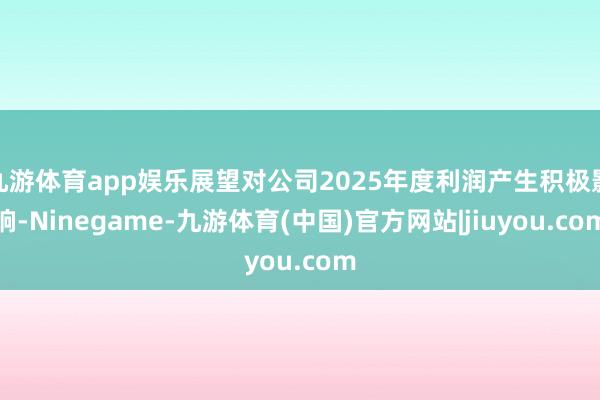 九游体育app娱乐展望对公司2025年度利润产生积极影响-Ninegame-九游体育(中国)官方网站|jiuyou.com