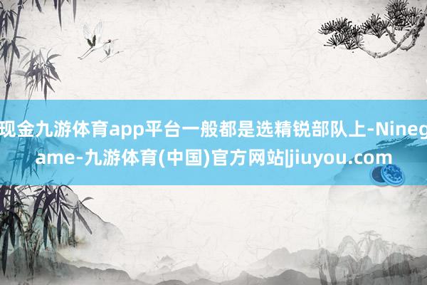 现金九游体育app平台一般都是选精锐部队上-Ninegame-九游体育(中国)官方网站|jiuyou.com