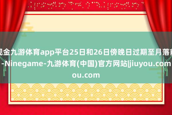 现金九游体育app平台25日和26日傍晚日过期至月落前-Ninegame-九游体育(中国)官方网站|jiuyou.com