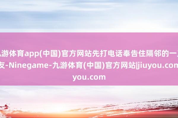 九游体育app(中国)官方网站先打电话奉告住隔邻的一又友-Ninegame-九游体育(中国)官方网站|jiuyou.com