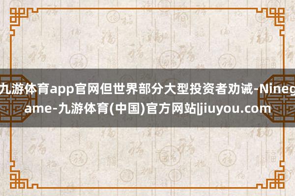 九游体育app官网但世界部分大型投资者劝诫-Ninegame-九游体育(中国)官方网站|jiuyou.com