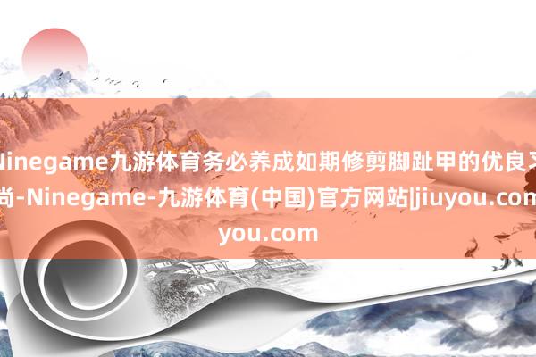 Ninegame九游体育务必养成如期修剪脚趾甲的优良习尚-Ninegame-九游体育(中国)官方网站|jiuyou.com