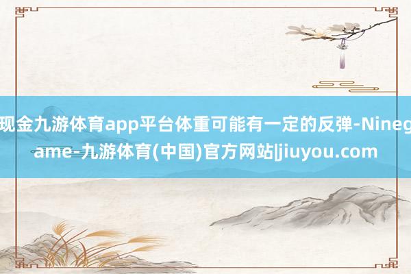 现金九游体育app平台体重可能有一定的反弹-Ninegame-九游体育(中国)官方网站|jiuyou.com