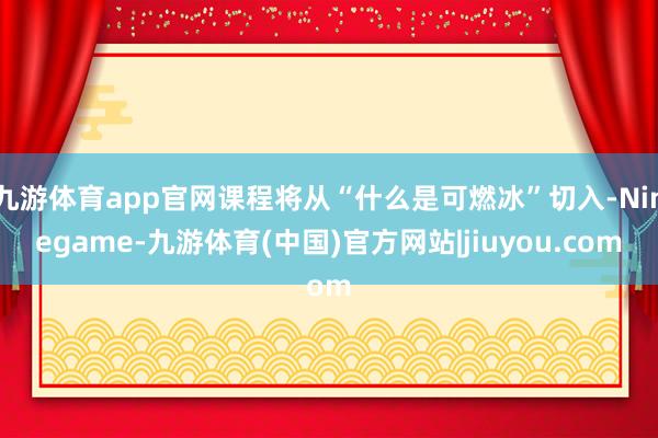 九游体育app官网课程将从“什么是可燃冰”切入-Ninegame-九游体育(中国)官方网站|jiuyou.com