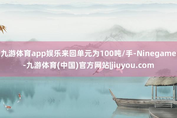 九游体育app娱乐来回单元为100吨/手-Ninegame-九游体育(中国)官方网站|jiuyou.com