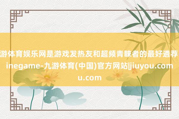 九游体育娱乐网是游戏发热友和超频青睐者的最好遴荐-Ninegame-九游体育(中国)官方网站|jiuyou.com