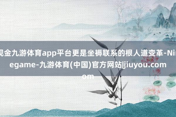 现金九游体育app平台更是坐褥联系的根人道变革-Ninegame-九游体育(中国)官方网站|jiuyou.com