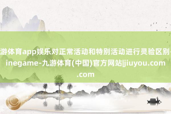 九游体育app娱乐对正常活动和特别活动进行灵验区别-Ninegame-九游体育(中国)官方网站|jiuyou.com