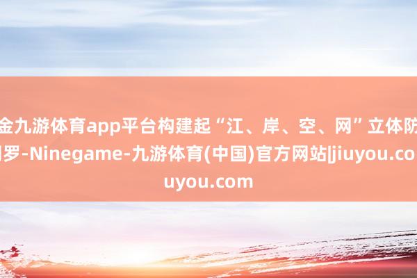 现金九游体育app平台构建起“江、岸、空、网”立体防控网罗-Ninegame-九游体育(中国)官方网站|jiuyou.com