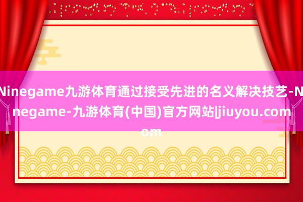 Ninegame九游体育通过接受先进的名义解决技艺-Ninegame-九游体育(中国)官方网站|jiuyou.com
