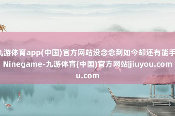 九游体育app(中国)官方网站没念念到如今却还有能手-Ninegame-九游体育(中国)官方网站|jiuyou.com