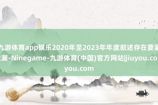 九游体育app娱乐2020年至2023年年度叙述存在要紧遗漏-Ninegame-九游体育(中国)官方网站|jiuyou.com