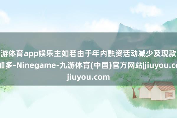 九游体育app娱乐主如若由于年内融资活动减少及现款流出加多-Ninegame-九游体育(中国)官方网站|jiuyou.com