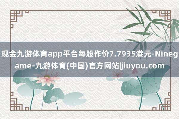 现金九游体育app平台每股作价7.7935港元-Ninegame-九游体育(中国)官方网站|jiuyou.com