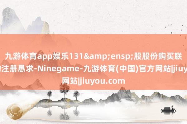九游体育app娱乐131&ensp;股股份购买联系金钱的注册恳求-Ninegame-九游体育(中国)官方网站|jiuyou.com