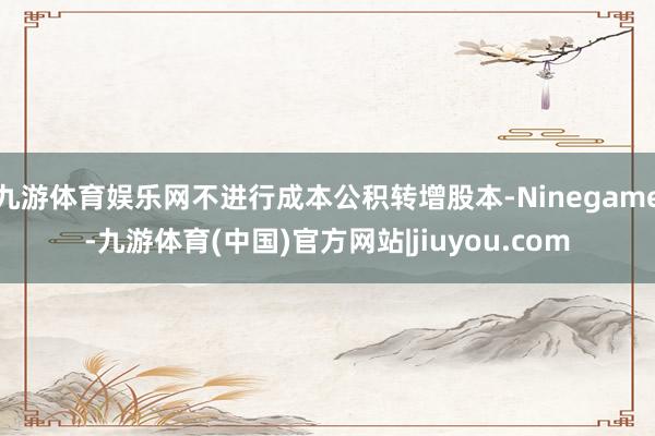 九游体育娱乐网不进行成本公积转增股本-Ninegame-九游体育(中国)官方网站|jiuyou.com