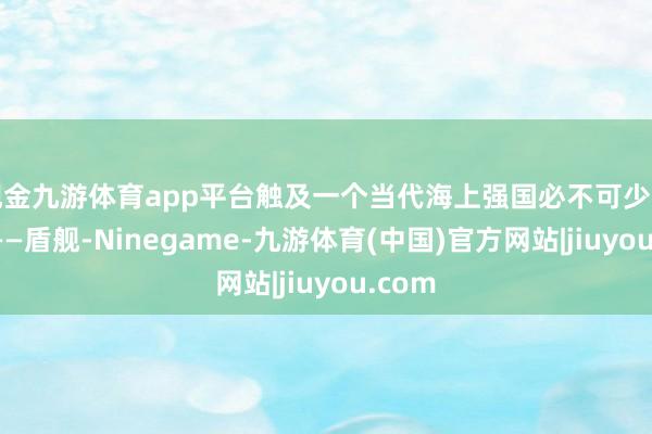 现金九游体育app平台触及一个当代海上强国必不可少的秀气——盾舰-Ninegame-九游体育(中国)官方网站|jiuyou.com