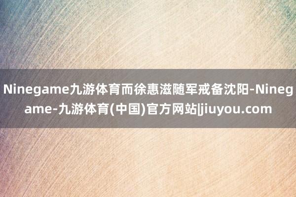 Ninegame九游体育而徐惠滋随军戒备沈阳-Ninegame-九游体育(中国)官方网站|jiuyou.com