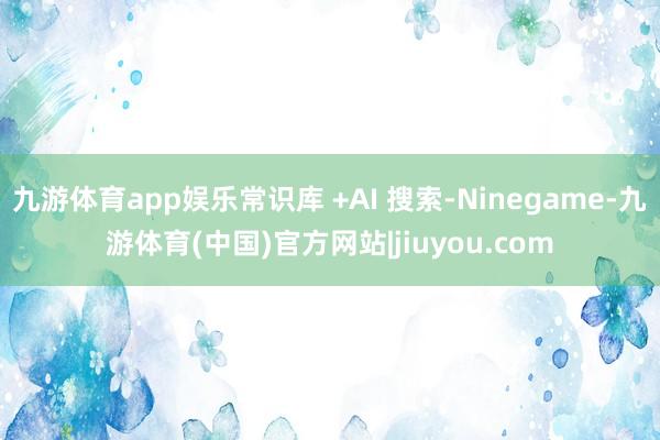 九游体育app娱乐常识库 +AI 搜索-Ninegame-九游体育(中国)官方网站|jiuyou.com