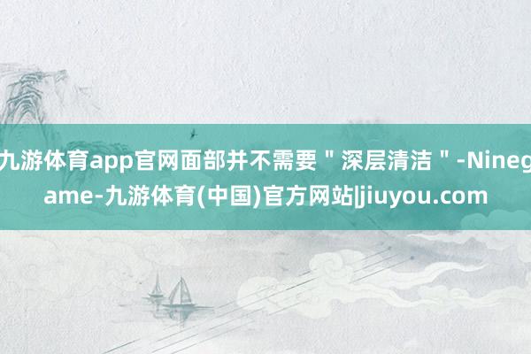 九游体育app官网面部并不需要＂深层清洁＂-Ninegame-九游体育(中国)官方网站|jiuyou.com