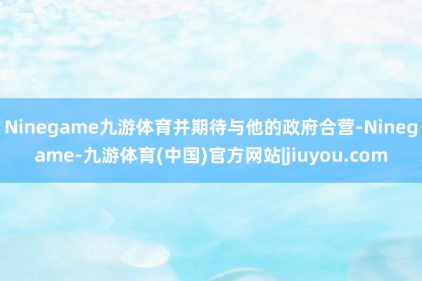Ninegame九游体育并期待与他的政府合营-Ninegame-九游体育(中国)官方网站|jiuyou.com
