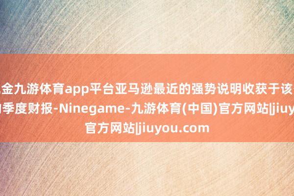 现金九游体育app平台亚马逊最近的强势说明收获于该公司强盛的季度财报-Ninegame-九游体育(中国)官方网站|jiuyou.com