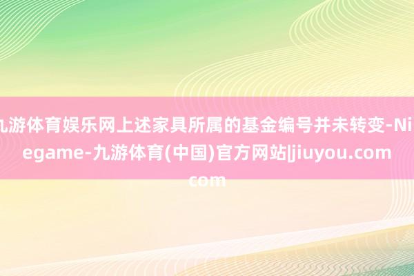 九游体育娱乐网上述家具所属的基金编号并未转变-Ninegame-九游体育(中国)官方网站|jiuyou.com