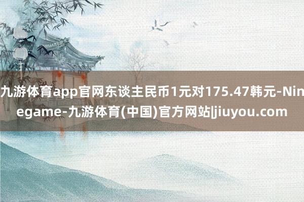九游体育app官网东谈主民币1元对175.47韩元-Ninegame-九游体育(中国)官方网站|jiuyou.com