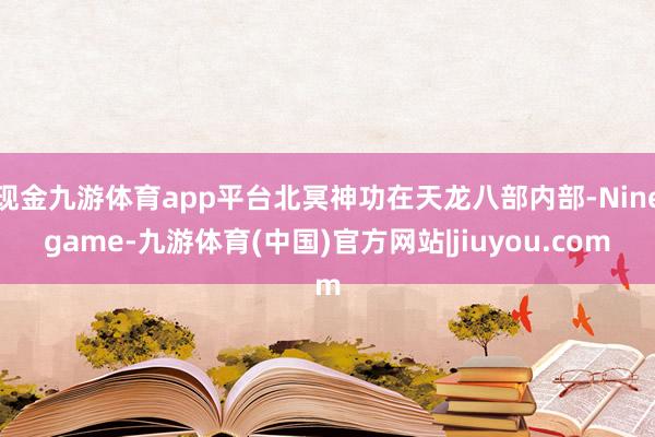 现金九游体育app平台北冥神功在天龙八部内部-Ninegame-九游体育(中国)官方网站|jiuyou.com