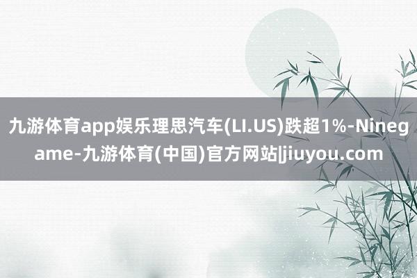 九游体育app娱乐理思汽车(LI.US)跌超1%-Ninegame-九游体育(中国)官方网站|jiuyou.com