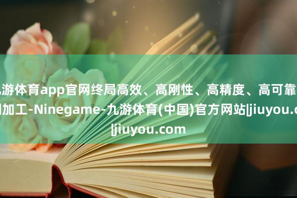 九游体育app官网终局高效、高刚性、高精度、高可靠性铣削加工-Ninegame-九游体育(中国)官方网站|jiuyou.com