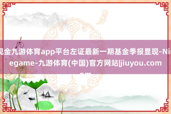 现金九游体育app平台左证最新一期基金季报显现-Ninegame-九游体育(中国)官方网站|jiuyou.com