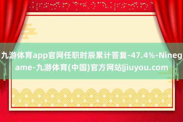 九游体育app官网任职时辰累计答复-47.4%-Ninegame-九游体育(中国)官方网站|jiuyou.com