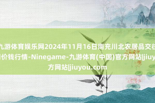九游体育娱乐网2024年11月16日南充川北农居品交往有限公司价钱行情-Ninegame-九游体育(中国)官方网站|jiuyou.com