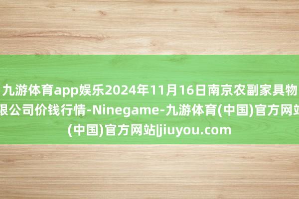 九游体育app娱乐2024年11月16日南京农副家具物发配送中心有限公司价钱行情-Ninegame-九游体育(中国)官方网站|jiuyou.com