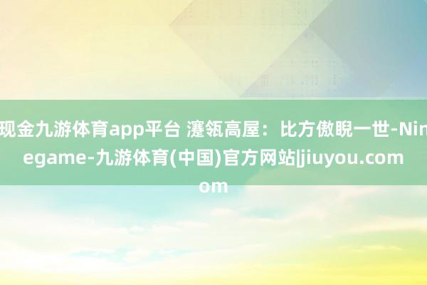 现金九游体育app平台 瀽瓴高屋：比方傲睨一世-Ninegame-九游体育(中国)官方网站|jiuyou.com