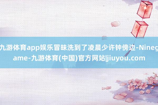 九游体育app娱乐冒昧洗到了凌晨少许钟傍边-Ninegame-九游体育(中国)官方网站|jiuyou.com