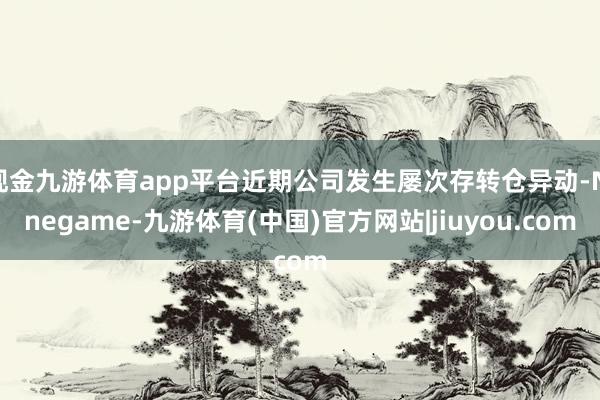 现金九游体育app平台近期公司发生屡次存转仓异动-Ninegame-九游体育(中国)官方网站|jiuyou.com