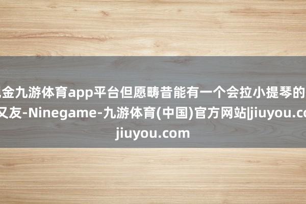 现金九游体育app平台但愿畴昔能有一个会拉小提琴的男一又友-Ninegame-九游体育(中国)官方网站|jiuyou.com