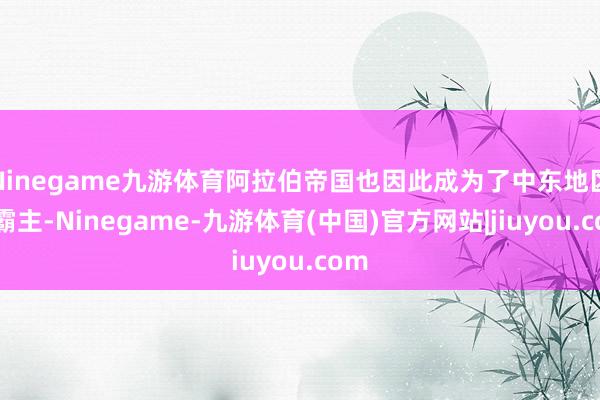 Ninegame九游体育阿拉伯帝国也因此成为了中东地区的霸主-Ninegame-九游体育(中国)官方网站|jiuyou.com