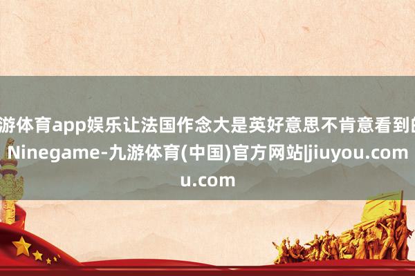 九游体育app娱乐让法国作念大是英好意思不肯意看到的-Ninegame-九游体育(中国)官方网站|jiuyou.com