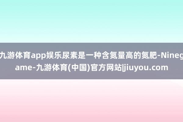 九游体育app娱乐尿素是一种含氮量高的氮肥-Ninegame-九游体育(中国)官方网站|jiuyou.com