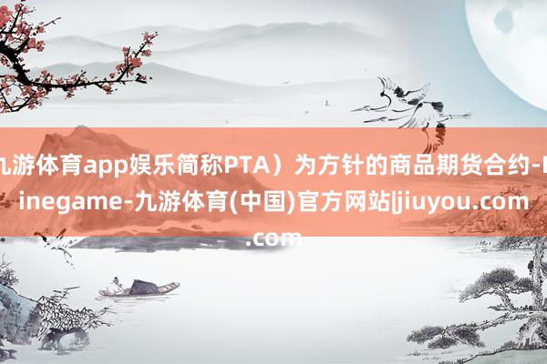 九游体育app娱乐简称PTA）为方针的商品期货合约-Ninegame-九游体育(中国)官方网站|jiuyou.com