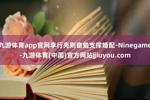 九游体育app官网李行亮则奋勉支撑婚配-Ninegame-九游体育(中国)官方网站|jiuyou.com