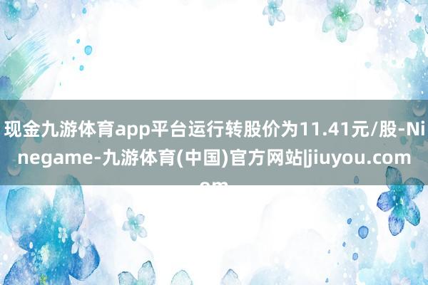 现金九游体育app平台运行转股价为11.41元/股-Ninegame-九游体育(中国)官方网站|jiuyou.com